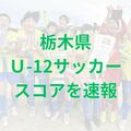 栃木県U-12サッカー選手権きょう31日開幕　全試合結果を掲載　プレー写真も公開